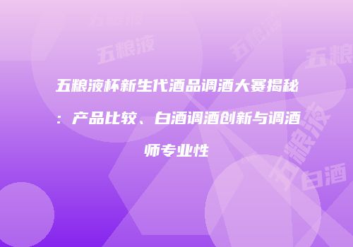 五粮液杯新生代酒品调酒大赛揭秘：产品比较、白酒调酒创新与调酒师专业性