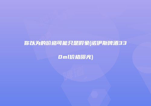 你以为的价格可能只是假象(诺伊斯啤酒330ml价格曝光)