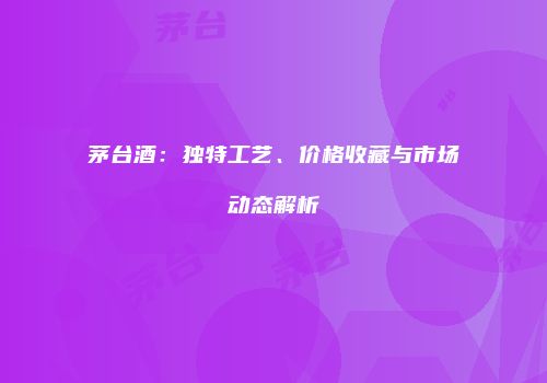 茅台酒：独特工艺、价格收藏与市场动态解析