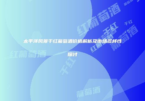 太平洋风景干红葡萄酒价格解析及市场多样性探讨