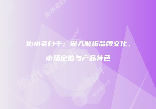 衡水老白干：深入解析品牌文化、市场定位与产品特色