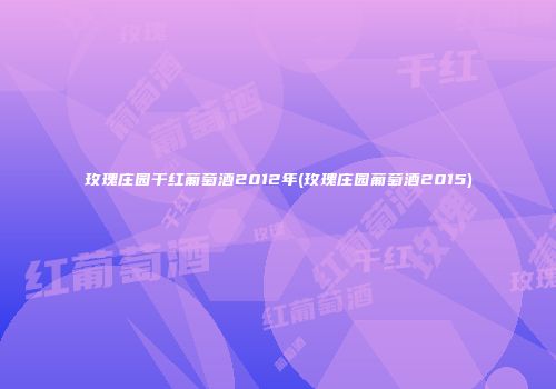 玫瑰庄园干红葡萄酒2012年(玫瑰庄园葡萄酒2015)