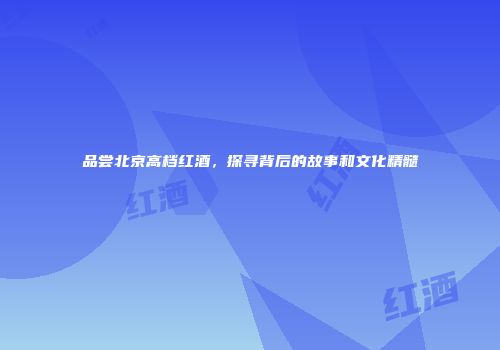 品尝北京高档红酒，探寻背后的故事和文化精髓
