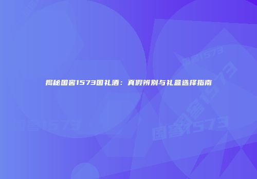 揭秘国窖1573国礼酒：真假辨别与礼盒选择指南