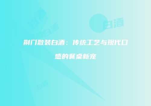 荆门散装白酒：传统工艺与现代口感的餐桌新宠