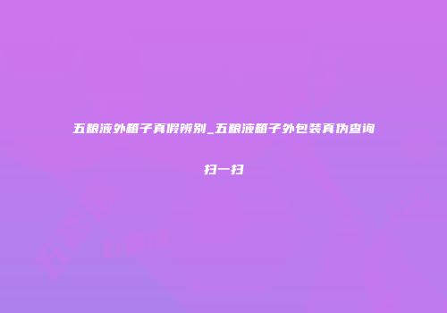 五粮液外箱子真假辨别_五粮液箱子外包装真伪查询扫一扫