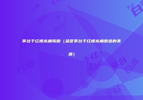 茅台干红橡木桶陈酿（品尝茅台干红橡木桶酿造的美酒）