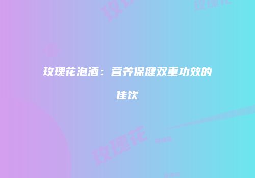 玫瑰花泡酒：营养保健双重功效的佳饮