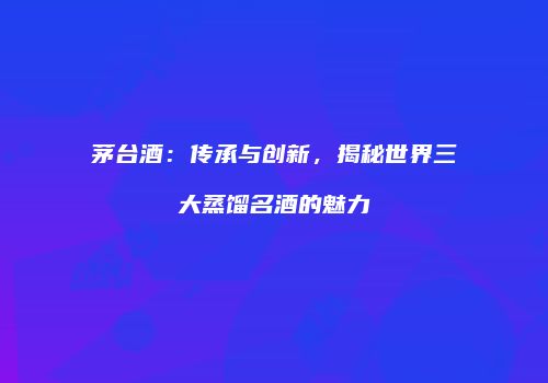 茅台酒：传承与创新，揭秘世界三大蒸馏名酒的魅力