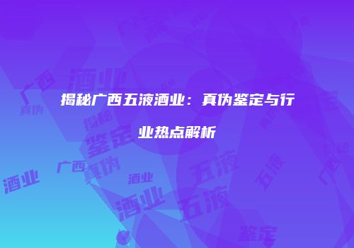 揭秘广西五液酒业：真伪鉴定与行业热点解析