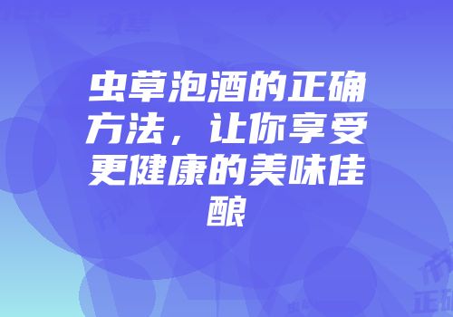 虫草泡酒的正确方法，让你享受更健康的美味佳酿