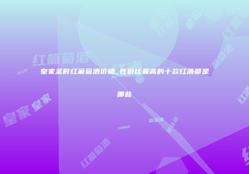 皇家圣时红葡萄酒价格_性价比最高的十款红酒都是哪些