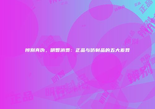 辨别真伪，明智消费：正品与仿制品的五大差异