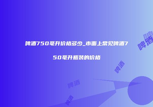 啤酒750毫升价格多少_市面上常见啤酒750毫升瓶装的价格