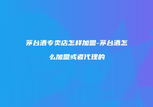 茅台酒专卖店怎样加盟-茅台酒怎么加盟或者代理的