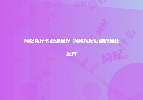 枸杞和什么泡酒最好-探秘枸杞泡酒的最佳配方