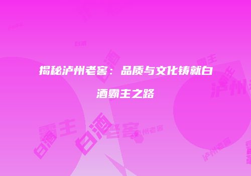 揭秘泸州老窖：品质与文化铸就白酒霸主之路