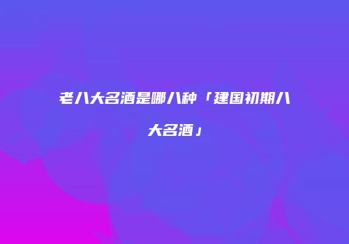 老八大名酒是哪八种「建国初期八大名酒」
