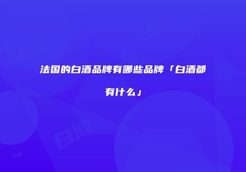 法国的白酒品牌有哪些品牌「白酒都有什么」