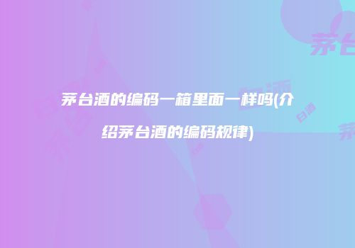 茅台酒的编码一箱里面一样吗(介绍茅台酒的编码规律)