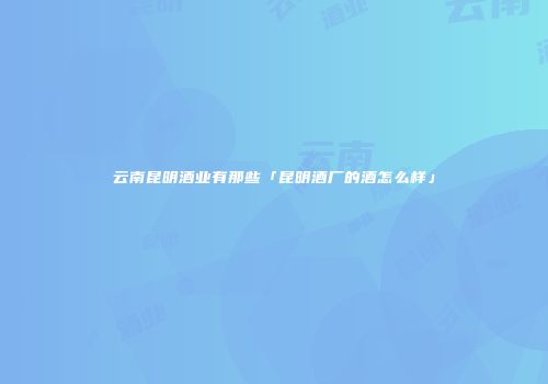 云南昆明酒业有那些「昆明酒厂的酒怎么样」