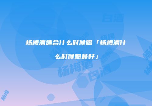 杨梅酒适合什么时候喝「杨梅酒什么时候喝最好」