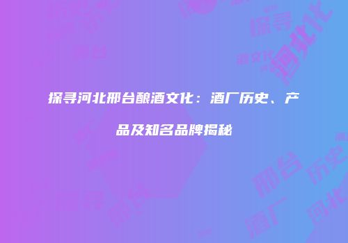 探寻河北邢台酿酒文化：酒厂历史、产品及知名品牌揭秘
