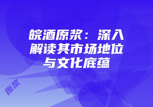 皖酒原浆：深入解读其市场地位与文化底蕴