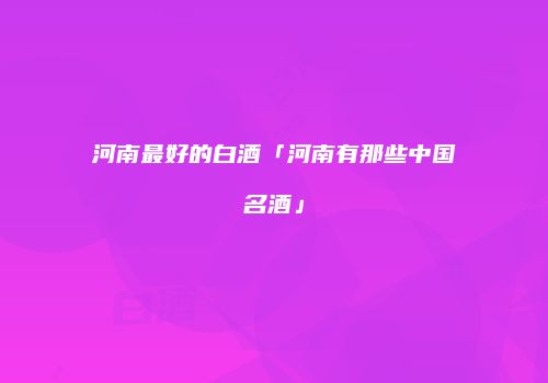 河南最好的白酒「河南有那些中国名酒」