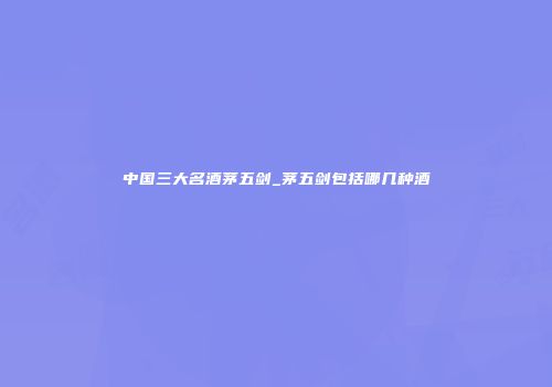 中国三大名酒茅五剑_茅五剑包括哪几种酒