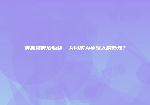 黄鹤楼啤酒瓶装，为何成为年轻人的新宠？