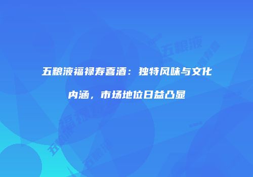 五粮液福禄寿喜酒：独特风味与文化内涵，市场地位日益凸显