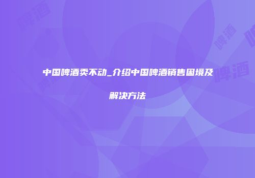中国啤酒卖不动_介绍中国啤酒销售困境及解决方法