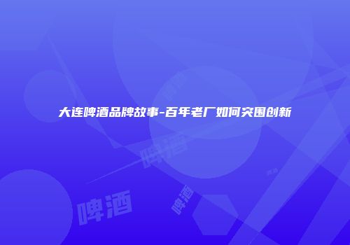 大连啤酒品牌故事-百年老厂如何突围创新