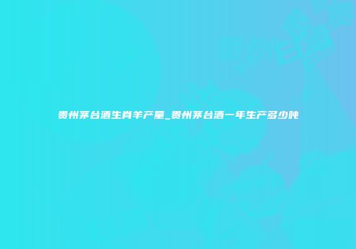 贵州茅台酒生肖羊产量_贵州茅台酒一年生产多少吨