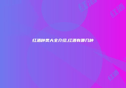 红酒种类大全介绍,红酒有哪几种