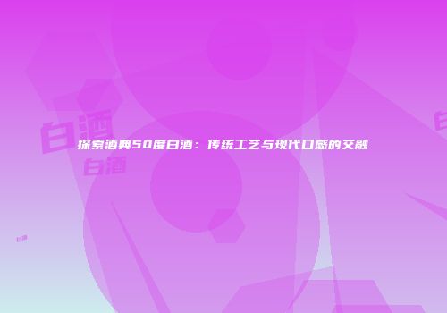 探索酒典50度白酒：传统工艺与现代口感的交融