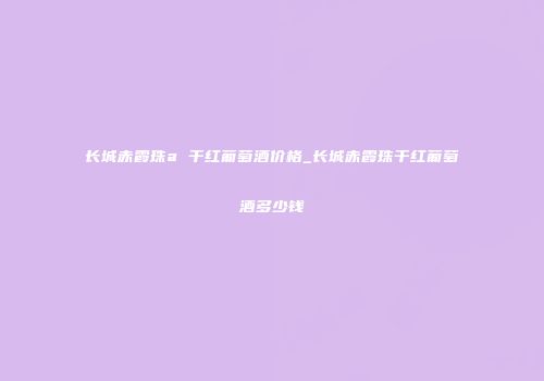 长城赤霞珠a 干红葡萄酒价格_长城赤霞珠干红葡萄酒多少钱
