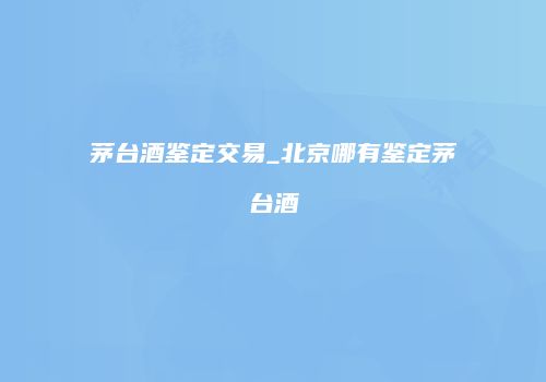 茅台酒鉴定交易_北京哪有鉴定茅台酒
