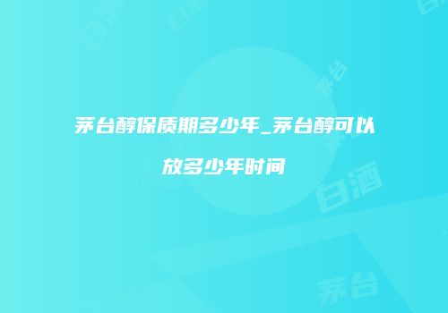 茅台醇保质期多少年_茅台醇可以放多少年时间