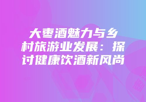大枣酒魅力与乡村旅游业发展：探讨健康饮酒新风尚