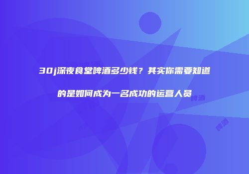 30j深夜食堂啤酒多少钱？其实你需要知道的是如何成为一名成功的运营人员