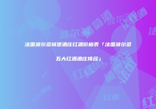 法国波尔多城堡酒庄红酒价格表「法国波尔多五大红酒酒庄排名」