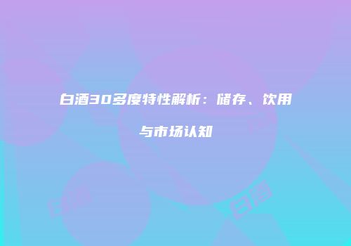 白酒30多度特性解析：储存、饮用与市场认知