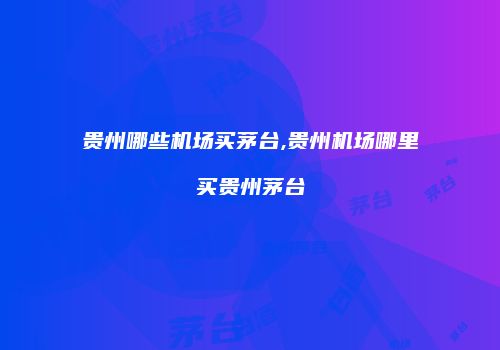 贵州哪些机场买茅台,贵州机场哪里买贵州茅台