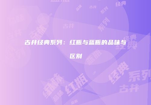 古井经典系列：红瓶与蓝瓶的品味与区别