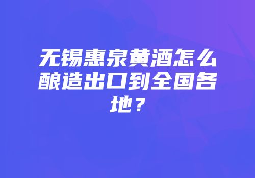 无锡惠泉黄酒怎么酿造出口到全国各地？