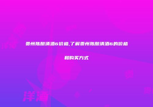 贵州陈酿清酒6价格,了解贵州陈酿清酒6的价格和购买方式