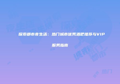 探索都市夜生活：热门城市优秀酒吧推荐与VIP服务指南