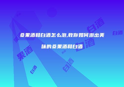 桑果酒和白酒怎么泡,教你如何泡出美味的桑果酒和白酒